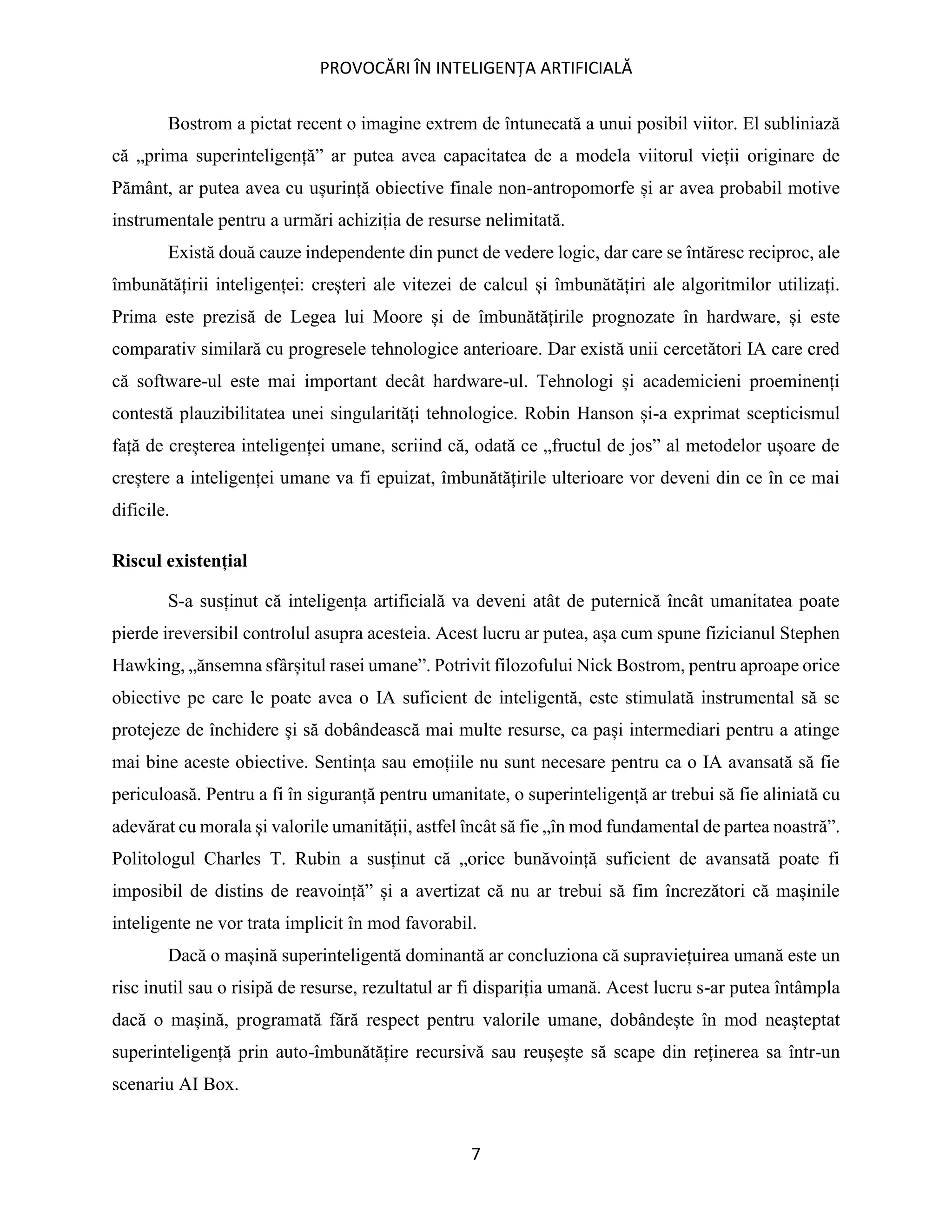 PROVOCĂRI ÎN INTELIGENȚA ARTIFICIALĂ
7
Bostrom a pictat recent o imagine extrem de întunecată a unui posibil viitor. El subliniază
că „prima superinteligență” ar putea avea capacitatea de a modela viitorul vieții originare de
Pământ, ar putea avea cu ușurință obiective finale non-antropomorfe și ar avea probabil motive
instrumentale pentru a urmări achiziția de resurse nelimitată.
Există două cauze independente din punct de vedere logic, dar care se întăresc reciproc, ale
îmbunătățirii inteligenței: creșteri ale vitezei de calcul și îmbunătățiri ale algoritmilor utilizați.
Prima este prezisă de Legea lui Moore și de îmbunătățirile prognozate în hardware, și este
comparativ similară cu progresele tehnologice anterioare. Dar există unii cercetători IA care cred
că software-ul este mai important decât hardware-ul. Tehnologi și academicieni proeminenți
contestă plauzibilitatea unei singularități tehnologice. Robin Hanson și-a exprimat scepticismul
față de creșterea inteligenței umane, scriind că, odată ce „fructul de jos” al metodelor ușoare de
creștere a inteligenței umane va fi epuizat, îmbunătățirile ulterioare vor deveni din ce în ce mai
dificile.
Riscul existențial
S-a susținut că inteligența artificială va deveni atât de puternică încât umanitatea poate
pierde ireversibil controlul asupra acesteia. Acest lucru ar putea, așa cum spune fizicianul Stephen
Hawking, „ănsemna sfârșitul rasei umane”. Potrivit filozofului Nick Bostrom, pentru aproape orice
obiective pe care le poate avea o IA suficient de inteligentă, este stimulată instrumental să se
protejeze de închidere și să dobândească mai multe resurse, ca pași intermediari pentru a atinge
mai bine aceste obiective. Sentința sau emoțiile nu sunt necesare pentru ca o IA avansată să fie
periculoasă. Pentru a fi în siguranță pentru umanitate, o superinteligență ar trebui să fie aliniată cu
adevărat cu morala și valorile umanității, astfel încât să fie „în mod fundamental de partea noastră”.
Politologul Charles T. Rubin a susținut că „orice bunăvoință suficient de avansată poate fi
imposibil de distins de reavoință” și a avertizat că nu ar trebui să fim încrezători că mașinile
inteligente ne vor trata implicit în mod favorabil.
Dacă o mașină superinteligentă dominantă ar concluziona că supraviețuirea umană este un
risc inutil sau o risipă de resurse, rezultatul ar fi dispariția umană. Acest lucru s-ar putea întâmpla
dacă o mașină, programată fără respect pentru valorile umane, dobândește în mod neașteptat
superinteligență prin auto-îmbunătățire recursivă sau reușește să scape din reținerea sa într-un
scenariu AI Box.
 