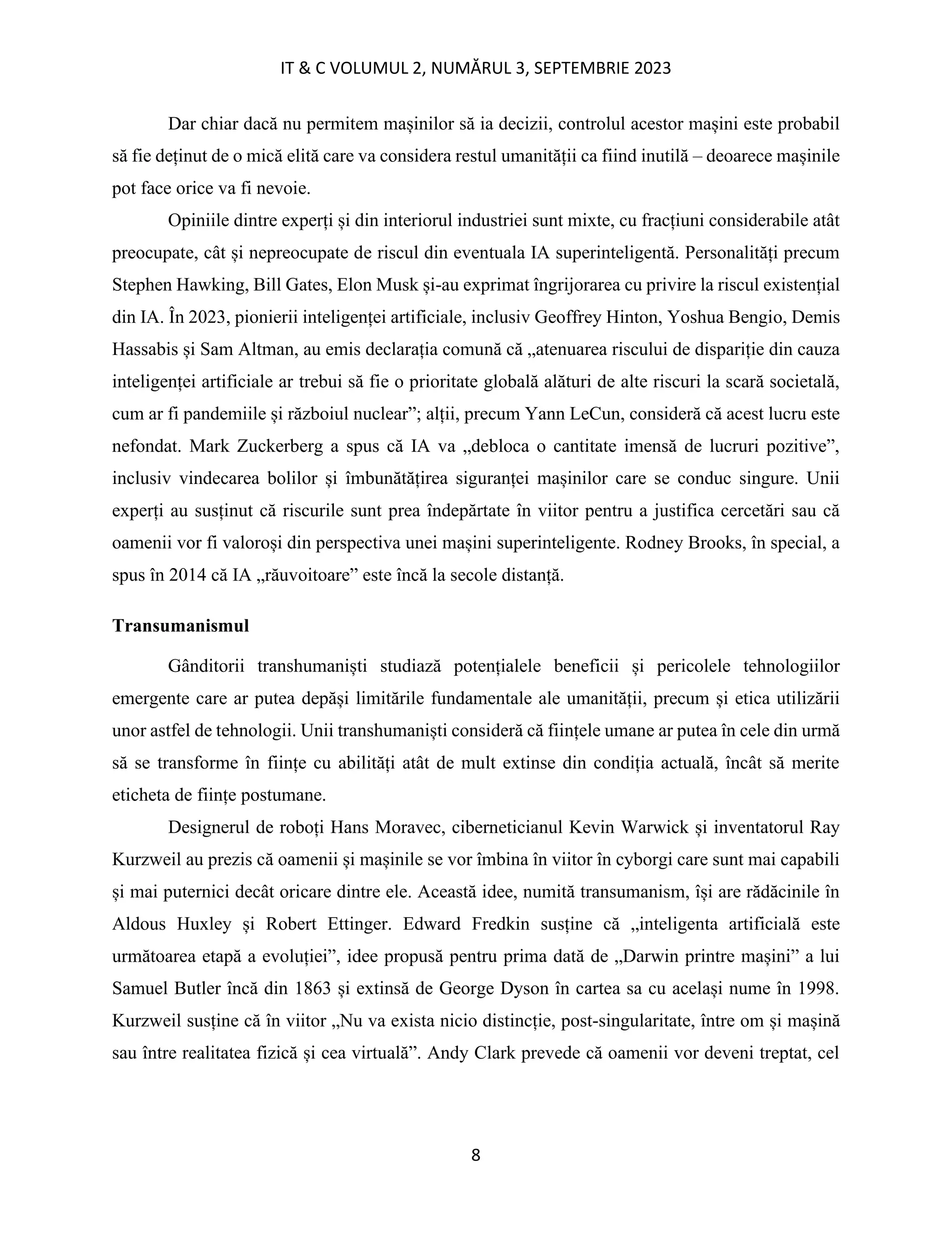 IT & C VOLUMUL 2, NUMĂRUL 3, SEPTEMBRIE 2023
8
Dar chiar dacă nu permitem mașinilor să ia decizii, controlul acestor mașini este probabil
să fie deținut de o mică elită care va considera restul umanității ca fiind inutilă – deoarece mașinile
pot face orice va fi nevoie.
Opiniile dintre experți și din interiorul industriei sunt mixte, cu fracțiuni considerabile atât
preocupate, cât și nepreocupate de riscul din eventuala IA superinteligentă. Personalități precum
Stephen Hawking, Bill Gates, Elon Musk și-au exprimat îngrijorarea cu privire la riscul existențial
din IA. În 2023, pionierii inteligenței artificiale, inclusiv Geoffrey Hinton, Yoshua Bengio, Demis
Hassabis și Sam Altman, au emis declarația comună că „atenuarea riscului de dispariție din cauza
inteligenței artificiale ar trebui să fie o prioritate globală alături de alte riscuri la scară societală,
cum ar fi pandemiile și războiul nuclear”; alții, precum Yann LeCun, consideră că acest lucru este
nefondat. Mark Zuckerberg a spus că IA va „debloca o cantitate imensă de lucruri pozitive”,
inclusiv vindecarea bolilor și îmbunătățirea siguranței mașinilor care se conduc singure. Unii
experți au susținut că riscurile sunt prea îndepărtate în viitor pentru a justifica cercetări sau că
oamenii vor fi valoroși din perspectiva unei mașini superinteligente. Rodney Brooks, în special, a
spus în 2014 că IA „răuvoitoare” este încă la secole distanță.
Transumanismul
Gânditorii transhumaniști studiază potențialele beneficii și pericolele tehnologiilor
emergente care ar putea depăși limitările fundamentale ale umanității, precum și etica utilizării
unor astfel de tehnologii. Unii transhumaniști consideră că ființele umane ar putea în cele din urmă
să se transforme în ființe cu abilități atât de mult extinse din condiția actuală, încât să merite
eticheta de ființe postumane.
Designerul de roboți Hans Moravec, ciberneticianul Kevin Warwick și inventatorul Ray
Kurzweil au prezis că oamenii și mașinile se vor îmbina în viitor în cyborgi care sunt mai capabili
și mai puternici decât oricare dintre ele. Această idee, numită transumanism, își are rădăcinile în
Aldous Huxley și Robert Ettinger. Edward Fredkin susține că „inteligenta artificială este
următoarea etapă a evoluției”, idee propusă pentru prima dată de „Darwin printre mașini” a lui
Samuel Butler încă din 1863 și extinsă de George Dyson în cartea sa cu același nume în 1998.
Kurzweil susține că în viitor „Nu va exista nicio distincție, post-singularitate, între om și mașină
sau între realitatea fizică și cea virtuală”. Andy Clark prevede că oamenii vor deveni treptat, cel
 