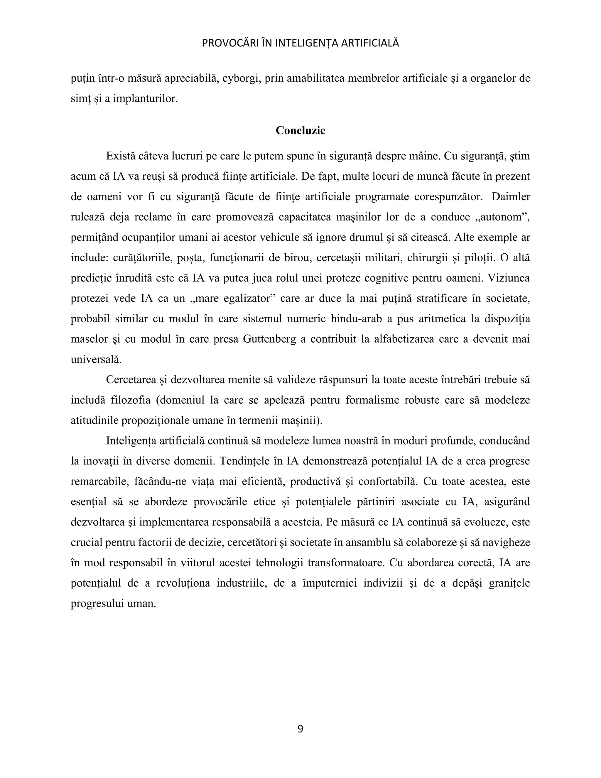 PROVOCĂRI ÎN INTELIGENȚA ARTIFICIALĂ
9
puțin într-o măsură apreciabilă, cyborgi, prin amabilitatea membrelor artificiale și a organelor de
simț și a implanturilor.
Concluzie
Există câteva lucruri pe care le putem spune în siguranță despre mâine. Cu siguranță, știm
acum că IA va reuși să producă ființe artificiale. De fapt, multe locuri de muncă făcute în prezent
de oameni vor fi cu siguranță făcute de ființe artificiale programate corespunzător. Daimler
rulează deja reclame în care promovează capacitatea mașinilor lor de a conduce „autonom”,
permițând ocupanților umani ai acestor vehicule să ignore drumul și să citească. Alte exemple ar
include: curățătoriile, poșta, funcționarii de birou, cercetașii militari, chirurgii și piloții. O altă
predicție înrudită este că IA va putea juca rolul unei proteze cognitive pentru oameni. Viziunea
protezei vede IA ca un „mare egalizator” care ar duce la mai puțină stratificare în societate,
probabil similar cu modul în care sistemul numeric hindu-arab a pus aritmetica la dispoziția
maselor și cu modul în care presa Guttenberg a contribuit la alfabetizarea care a devenit mai
universală.
Cercetarea și dezvoltarea menite să valideze răspunsuri la toate aceste întrebări trebuie să
includă filozofia (domeniul la care se apelează pentru formalisme robuste care să modeleze
atitudinile propoziționale umane în termenii mașinii).
Inteligența artificială continuă să modeleze lumea noastră în moduri profunde, conducând
la inovații în diverse domenii. Tendințele în IA demonstrează potențialul IA de a crea progrese
remarcabile, făcându-ne viața mai eficientă, productivă și confortabilă. Cu toate acestea, este
esențial să se abordeze provocările etice și potențialele părtiniri asociate cu IA, asigurând
dezvoltarea și implementarea responsabilă a acesteia. Pe măsură ce IA continuă să evolueze, este
crucial pentru factorii de decizie, cercetători și societate în ansamblu să colaboreze și să navigheze
în mod responsabil în viitorul acestei tehnologii transformatoare. Cu abordarea corectă, IA are
potențialul de a revoluționa industriile, de a împuternici indivizii și de a depăși granițele
progresului uman.
 