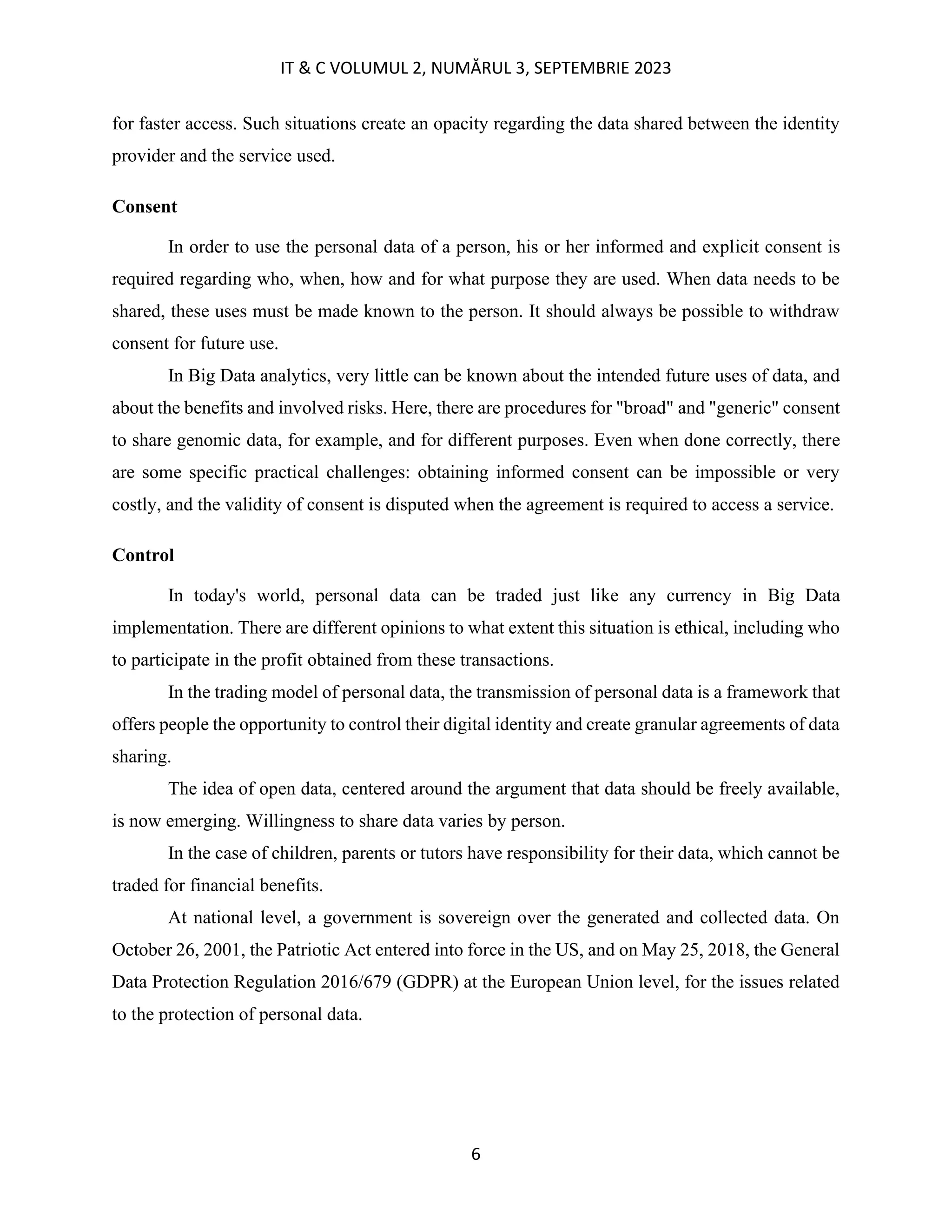 IT & C VOLUMUL 2, NUMĂRUL 3, SEPTEMBRIE 2023
6
for faster access. Such situations create an opacity regarding the data shared between the identity
provider and the service used.
Consent
In order to use the personal data of a person, his or her informed and explicit consent is
required regarding who, when, how and for what purpose they are used. When data needs to be
shared, these uses must be made known to the person. It should always be possible to withdraw
consent for future use.
In Big Data analytics, very little can be known about the intended future uses of data, and
about the benefits and involved risks. Here, there are procedures for "broad" and "generic" consent
to share genomic data, for example, and for different purposes. Even when done correctly, there
are some specific practical challenges: obtaining informed consent can be impossible or very
costly, and the validity of consent is disputed when the agreement is required to access a service.
Control
In today's world, personal data can be traded just like any currency in Big Data
implementation. There are different opinions to what extent this situation is ethical, including who
to participate in the profit obtained from these transactions.
In the trading model of personal data, the transmission of personal data is a framework that
offers people the opportunity to control their digital identity and create granular agreements of data
sharing.
The idea of open data, centered around the argument that data should be freely available,
is now emerging. Willingness to share data varies by person.
In the case of children, parents or tutors have responsibility for their data, which cannot be
traded for financial benefits.
At national level, a government is sovereign over the generated and collected data. On
October 26, 2001, the Patriotic Act entered into force in the US, and on May 25, 2018, the General
Data Protection Regulation 2016/679 (GDPR) at the European Union level, for the issues related
to the protection of personal data.
 