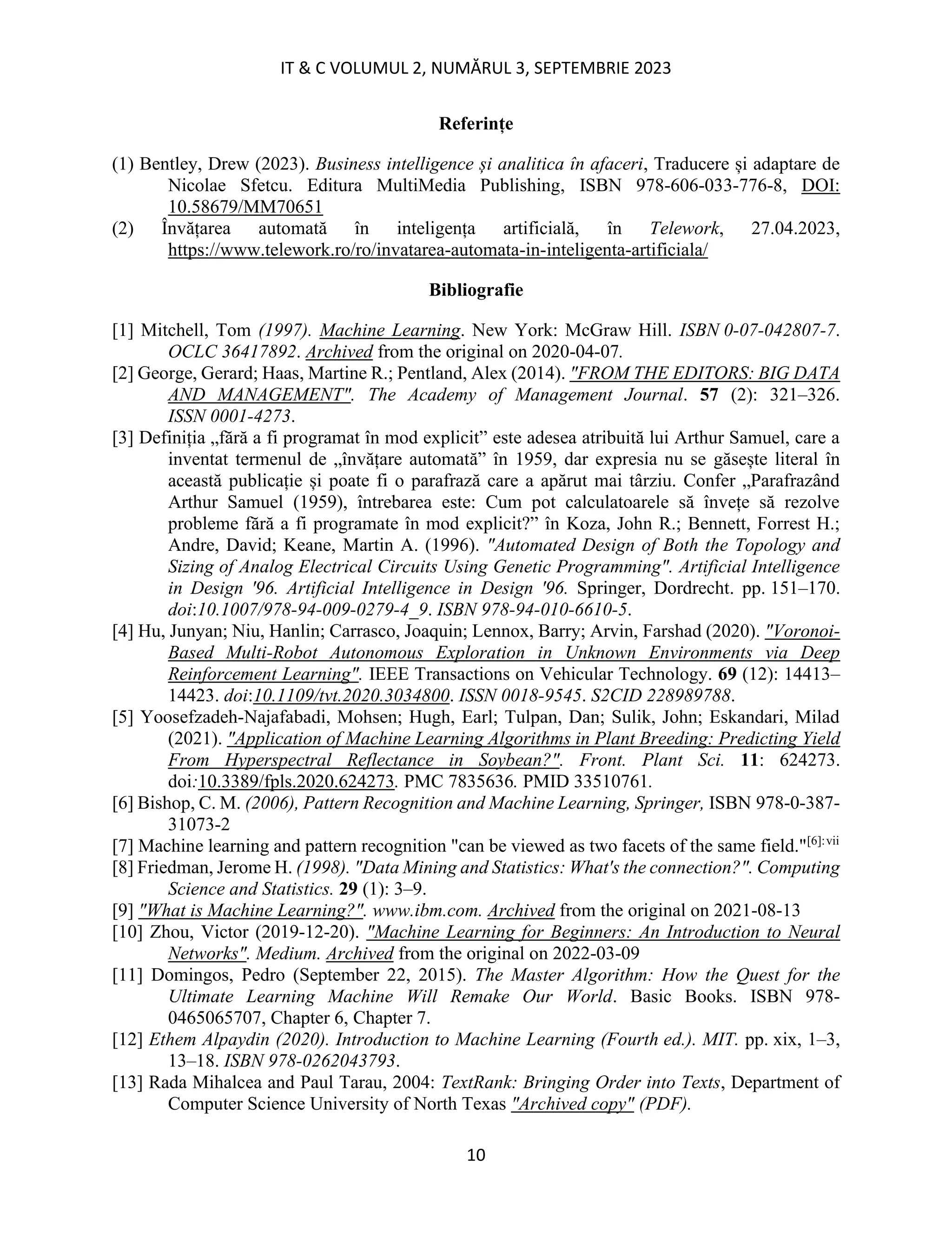 IT & C VOLUMUL 2, NUMĂRUL 3, SEPTEMBRIE 2023
10
Referințe
(1) Bentley, Drew (2023). Business intelligence și analitica în afaceri, Traducere și adaptare de
Nicolae Sfetcu. Editura MultiMedia Publishing, ISBN 978-606-033-776-8, DOI:
10.58679/MM70651
(2) Învățarea automată în inteligența artificială, în Telework, 27.04.2023,
https://www.telework.ro/ro/invatarea-automata-in-inteligenta-artificiala/
Bibliografie
[1] Mitchell, Tom (1997). Machine Learning. New York: McGraw Hill. ISBN 0-07-042807-7.
OCLC 36417892. Archived from the original on 2020-04-07.
[2] George, Gerard; Haas, Martine R.; Pentland, Alex (2014). "FROM THE EDITORS: BIG DATA
AND MANAGEMENT". The Academy of Management Journal. 57 (2): 321–326.
ISSN 0001-4273.
[3] Definiția „fără a fi programat în mod explicit” este adesea atribuită lui Arthur Samuel, care a
inventat termenul de „învățare automată” în 1959, dar expresia nu se găsește literal în
această publicație și poate fi o parafrază care a apărut mai târziu. Confer „Parafrazând
Arthur Samuel (1959), întrebarea este: Cum pot calculatoarele să învețe să rezolve
probleme fără a fi programate în mod explicit?” în Koza, John R.; Bennett, Forrest H.;
Andre, David; Keane, Martin A. (1996). "Automated Design of Both the Topology and
Sizing of Analog Electrical Circuits Using Genetic Programming". Artificial Intelligence
in Design '96. Artificial Intelligence in Design '96. Springer, Dordrecht. pp. 151–170.
doi:10.1007/978-94-009-0279-4_9. ISBN 978-94-010-6610-5.
[4] Hu, Junyan; Niu, Hanlin; Carrasco, Joaquin; Lennox, Barry; Arvin, Farshad (2020). "Voronoi-
Based Multi-Robot Autonomous Exploration in Unknown Environments via Deep
Reinforcement Learning". IEEE Transactions on Vehicular Technology. 69 (12): 14413–
14423. doi:10.1109/tvt.2020.3034800. ISSN 0018-9545. S2CID 228989788.
[5] Yoosefzadeh-Najafabadi, Mohsen; Hugh, Earl; Tulpan, Dan; Sulik, John; Eskandari, Milad
(2021). "Application of Machine Learning Algorithms in Plant Breeding: Predicting Yield
From Hyperspectral Reflectance in Soybean?". Front. Plant Sci. 11: 624273.
doi:10.3389/fpls.2020.624273. PMC 7835636. PMID 33510761.
[6] Bishop, C. M. (2006), Pattern Recognition and Machine Learning, Springer, ISBN 978-0-387-
31073-2
[7] Machine learning and pattern recognition "can be viewed as two facets of the same field."[6]:vii
[8] Friedman, Jerome H. (1998). "Data Mining and Statistics: What's the connection?". Computing
Science and Statistics. 29 (1): 3–9.
[9] "What is Machine Learning?". www.ibm.com. Archived from the original on 2021-08-13
[10] Zhou, Victor (2019-12-20). "Machine Learning for Beginners: An Introduction to Neural
Networks". Medium. Archived from the original on 2022-03-09
[11] Domingos, Pedro (September 22, 2015). The Master Algorithm: How the Quest for the
Ultimate Learning Machine Will Remake Our World. Basic Books. ISBN 978-
0465065707, Chapter 6, Chapter 7.
[12] Ethem Alpaydin (2020). Introduction to Machine Learning (Fourth ed.). MIT. pp. xix, 1–3,
13–18. ISBN 978-0262043793.
[13] Rada Mihalcea and Paul Tarau, 2004: TextRank: Bringing Order into Texts, Department of
Computer Science University of North Texas "Archived copy" (PDF).
 