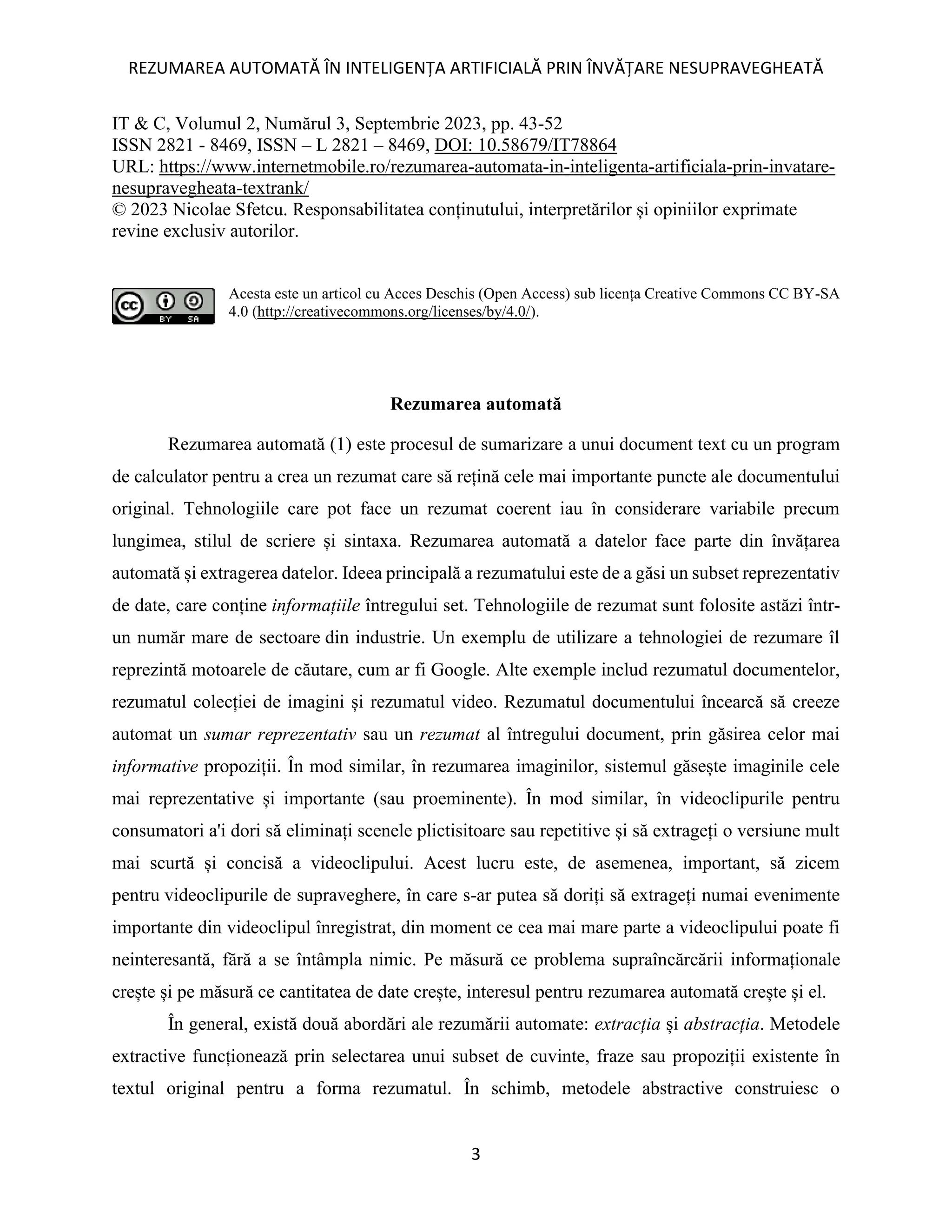 REZUMAREA AUTOMATĂ ÎN INTELIGENȚA ARTIFICIALĂ PRIN ÎNVĂȚARE NESUPRAVEGHEATĂ
3
IT & C, Volumul 2, Numărul 3, Septembrie 2023, pp. 43-52
ISSN 2821 - 8469, ISSN – L 2821 – 8469, DOI: 10.58679/IT78864
URL: https://www.internetmobile.ro/rezumarea-automata-in-inteligenta-artificiala-prin-invatare-
nesupravegheata-textrank/
© 2023 Nicolae Sfetcu. Responsabilitatea conținutului, interpretărilor și opiniilor exprimate
revine exclusiv autorilor.
Acesta este un articol cu Acces Deschis (Open Access) sub licența Creative Commons CC BY-SA
4.0 (http://creativecommons.org/licenses/by/4.0/).
Rezumarea automată
Rezumarea automată (1) este procesul de sumarizare a unui document text cu un program
de calculator pentru a crea un rezumat care să rețină cele mai importante puncte ale documentului
original. Tehnologiile care pot face un rezumat coerent iau în considerare variabile precum
lungimea, stilul de scriere și sintaxa. Rezumarea automată a datelor face parte din învățarea
automată și extragerea datelor. Ideea principală a rezumatului este de a găsi un subset reprezentativ
de date, care conține informațiile întregului set. Tehnologiile de rezumat sunt folosite astăzi într-
un număr mare de sectoare din industrie. Un exemplu de utilizare a tehnologiei de rezumare îl
reprezintă motoarele de căutare, cum ar fi Google. Alte exemple includ rezumatul documentelor,
rezumatul colecției de imagini și rezumatul video. Rezumatul documentului încearcă să creeze
automat un sumar reprezentativ sau un rezumat al întregului document, prin găsirea celor mai
informative propoziții. În mod similar, în rezumarea imaginilor, sistemul găsește imaginile cele
mai reprezentative și importante (sau proeminente). În mod similar, în videoclipurile pentru
consumatori a'i dori să eliminați scenele plictisitoare sau repetitive și să extrageți o versiune mult
mai scurtă și concisă a videoclipului. Acest lucru este, de asemenea, important, să zicem
pentru videoclipurile de supraveghere, în care s-ar putea să doriți să extrageți numai evenimente
importante din videoclipul înregistrat, din moment ce cea mai mare parte a videoclipului poate fi
neinteresantă, fără a se întâmpla nimic. Pe măsură ce problema supraîncărcării informaționale
crește și pe măsură ce cantitatea de date crește, interesul pentru rezumarea automată crește și el.
În general, există două abordări ale rezumării automate: extracția și abstracția. Metodele
extractive funcționează prin selectarea unui subset de cuvinte, fraze sau propoziții existente în
textul original pentru a forma rezumatul. În schimb, metodele abstractive construiesc o
 