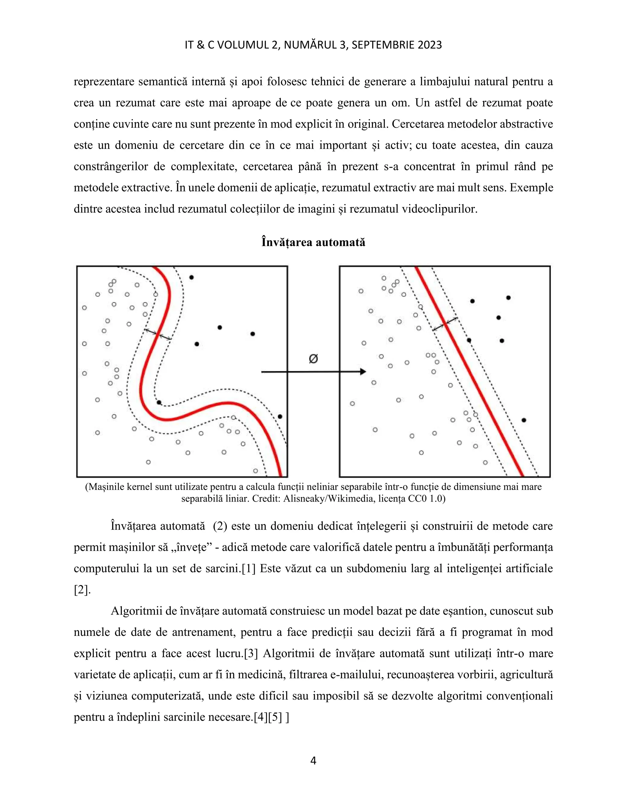 IT & C VOLUMUL 2, NUMĂRUL 3, SEPTEMBRIE 2023
4
reprezentare semantică internă și apoi folosesc tehnici de generare a limbajului natural pentru a
crea un rezumat care este mai aproape de ce poate genera un om. Un astfel de rezumat poate
conține cuvinte care nu sunt prezente în mod explicit în original. Cercetarea metodelor abstractive
este un domeniu de cercetare din ce în ce mai important și activ; cu toate acestea, din cauza
constrângerilor de complexitate, cercetarea până în prezent s-a concentrat în primul rând pe
metodele extractive. În unele domenii de aplicație, rezumatul extractiv are mai mult sens. Exemple
dintre acestea includ rezumatul colecțiilor de imagini și rezumatul videoclipurilor.
Învățarea automată
(Mașinile kernel sunt utilizate pentru a calcula funcții neliniar separabile într-o funcție de dimensiune mai mare
separabilă liniar. Credit: Alisneaky/Wikimedia, licența CC0 1.0)
Învățarea automată (2) este un domeniu dedicat înțelegerii și construirii de metode care
permit mașinilor să „învețe” - adică metode care valorifică datele pentru a îmbunătăți performanța
computerului la un set de sarcini.[1] Este văzut ca un subdomeniu larg al inteligenței artificiale
[2].
Algoritmii de învățare automată construiesc un model bazat pe date eșantion, cunoscut sub
numele de date de antrenament, pentru a face predicții sau decizii fără a fi programat în mod
explicit pentru a face acest lucru.[3] Algoritmii de învățare automată sunt utilizați într-o mare
varietate de aplicații, cum ar fi în medicină, filtrarea e-mailului, recunoașterea vorbirii, agricultură
și viziunea computerizată, unde este dificil sau imposibil să se dezvolte algoritmi convenționali
pentru a îndeplini sarcinile necesare.[4][5] ]
 