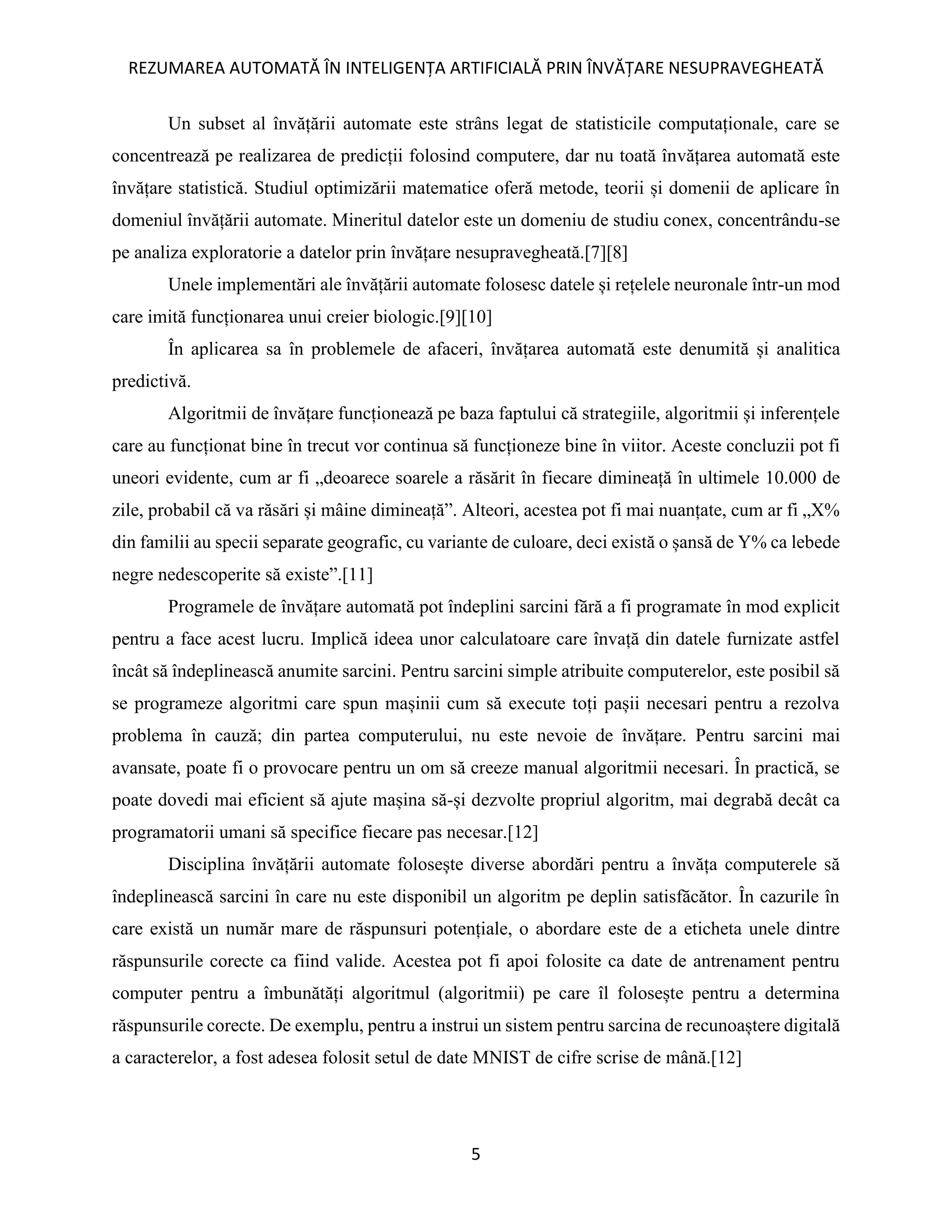 REZUMAREA AUTOMATĂ ÎN INTELIGENȚA ARTIFICIALĂ PRIN ÎNVĂȚARE NESUPRAVEGHEATĂ
5
Un subset al învățării automate este strâns legat de statisticile computaționale, care se
concentrează pe realizarea de predicții folosind computere, dar nu toată învățarea automată este
învățare statistică. Studiul optimizării matematice oferă metode, teorii și domenii de aplicare în
domeniul învățării automate. Mineritul datelor este un domeniu de studiu conex, concentrându-se
pe analiza exploratorie a datelor prin învățare nesupravegheată.[7][8]
Unele implementări ale învățării automate folosesc datele și rețelele neuronale într-un mod
care imită funcționarea unui creier biologic.[9][10]
În aplicarea sa în problemele de afaceri, învățarea automată este denumită și analitica
predictivă.
Algoritmii de învățare funcționează pe baza faptului că strategiile, algoritmii și inferențele
care au funcționat bine în trecut vor continua să funcționeze bine în viitor. Aceste concluzii pot fi
uneori evidente, cum ar fi „deoarece soarele a răsărit în fiecare dimineață în ultimele 10.000 de
zile, probabil că va răsări și mâine dimineață”. Alteori, acestea pot fi mai nuanțate, cum ar fi „X%
din familii au specii separate geografic, cu variante de culoare, deci există o șansă de Y% ca lebede
negre nedescoperite să existe”.[11]
Programele de învățare automată pot îndeplini sarcini fără a fi programate în mod explicit
pentru a face acest lucru. Implică ideea unor calculatoare care învață din datele furnizate astfel
încât să îndeplinească anumite sarcini. Pentru sarcini simple atribuite computerelor, este posibil să
se programeze algoritmi care spun mașinii cum să execute toți pașii necesari pentru a rezolva
problema în cauză; din partea computerului, nu este nevoie de învățare. Pentru sarcini mai
avansate, poate fi o provocare pentru un om să creeze manual algoritmii necesari. În practică, se
poate dovedi mai eficient să ajute mașina să-și dezvolte propriul algoritm, mai degrabă decât ca
programatorii umani să specifice fiecare pas necesar.[12]
Disciplina învățării automate folosește diverse abordări pentru a învăța computerele să
îndeplinească sarcini în care nu este disponibil un algoritm pe deplin satisfăcător. În cazurile în
care există un număr mare de răspunsuri potențiale, o abordare este de a eticheta unele dintre
răspunsurile corecte ca fiind valide. Acestea pot fi apoi folosite ca date de antrenament pentru
computer pentru a îmbunătăți algoritmul (algoritmii) pe care îl folosește pentru a determina
răspunsurile corecte. De exemplu, pentru a instrui un sistem pentru sarcina de recunoaștere digitală
a caracterelor, a fost adesea folosit setul de date MNIST de cifre scrise de mână.[12]
 