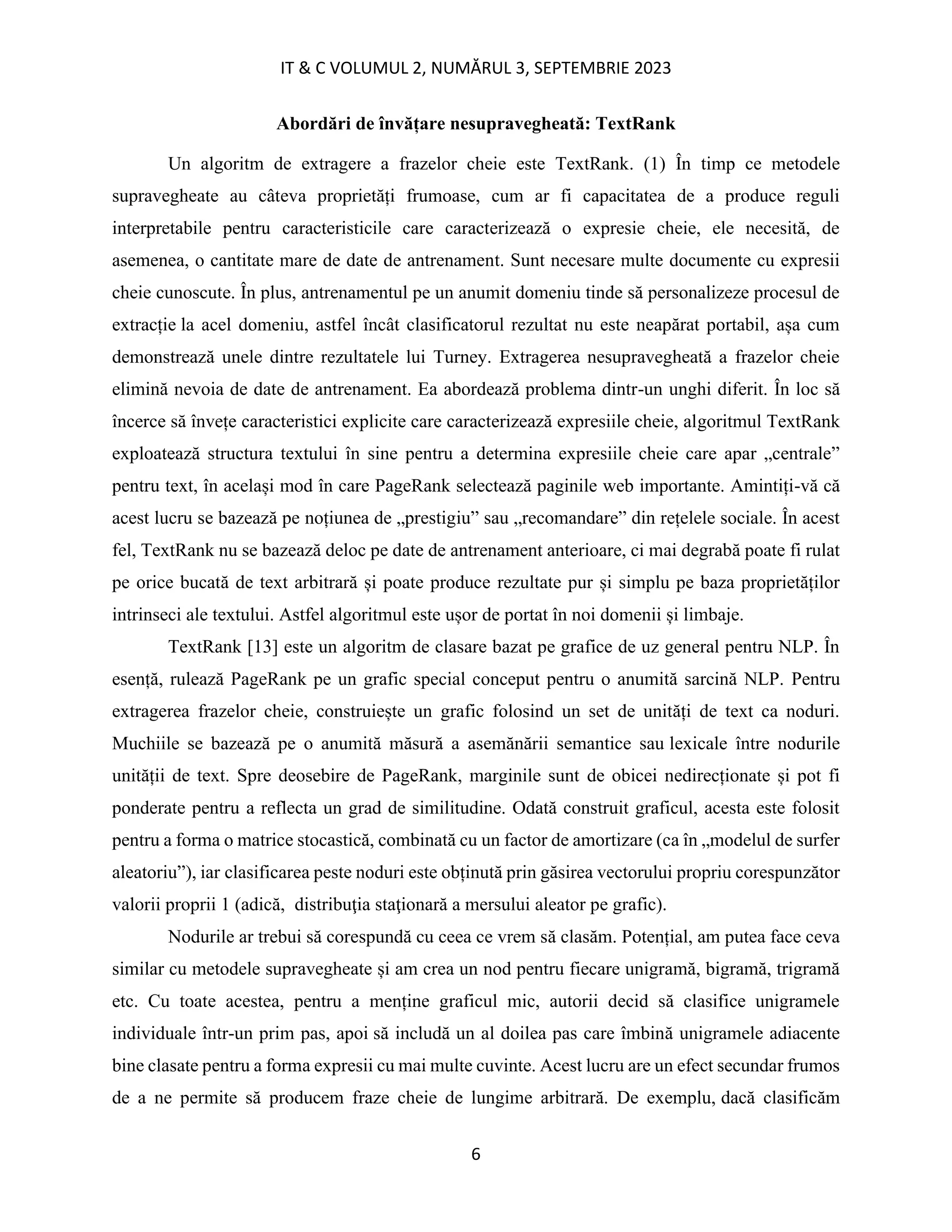 IT & C VOLUMUL 2, NUMĂRUL 3, SEPTEMBRIE 2023
6
Abordări de învățare nesupravegheată: TextRank
Un algoritm de extragere a frazelor cheie este TextRank. (1) În timp ce metodele
supravegheate au câteva proprietăți frumoase, cum ar fi capacitatea de a produce reguli
interpretabile pentru caracteristicile care caracterizează o expresie cheie, ele necesită, de
asemenea, o cantitate mare de date de antrenament. Sunt necesare multe documente cu expresii
cheie cunoscute. În plus, antrenamentul pe un anumit domeniu tinde să personalizeze procesul de
extracție la acel domeniu, astfel încât clasificatorul rezultat nu este neapărat portabil, așa cum
demonstrează unele dintre rezultatele lui Turney. Extragerea nesupravegheată a frazelor cheie
elimină nevoia de date de antrenament. Ea abordează problema dintr-un unghi diferit. În loc să
încerce să învețe caracteristici explicite care caracterizează expresiile cheie, algoritmul TextRank
exploatează structura textului în sine pentru a determina expresiile cheie care apar „centrale”
pentru text, în același mod în care PageRank selectează paginile web importante. Amintiți-vă că
acest lucru se bazează pe noțiunea de „prestigiu” sau „recomandare” din rețelele sociale. În acest
fel, TextRank nu se bazează deloc pe date de antrenament anterioare, ci mai degrabă poate fi rulat
pe orice bucată de text arbitrară și poate produce rezultate pur și simplu pe baza proprietăților
intrinseci ale textului. Astfel algoritmul este ușor de portat în noi domenii și limbaje.
TextRank [13] este un algoritm de clasare bazat pe grafice de uz general pentru NLP. În
esență, rulează PageRank pe un grafic special conceput pentru o anumită sarcină NLP. Pentru
extragerea frazelor cheie, construiește un grafic folosind un set de unități de text ca noduri.
Muchiile se bazează pe o anumită măsură a asemănării semantice sau lexicale între nodurile
unității de text. Spre deosebire de PageRank, marginile sunt de obicei nedirecționate și pot fi
ponderate pentru a reflecta un grad de similitudine. Odată construit graficul, acesta este folosit
pentru a forma o matrice stocastică, combinată cu un factor de amortizare (ca în „modelul de surfer
aleatoriu”), iar clasificarea peste noduri este obținută prin găsirea vectorului propriu corespunzător
valorii proprii 1 (adică, distribuţia staţionară a mersului aleator pe grafic).
Nodurile ar trebui să corespundă cu ceea ce vrem să clasăm. Potențial, am putea face ceva
similar cu metodele supravegheate și am crea un nod pentru fiecare unigramă, bigramă, trigramă
etc. Cu toate acestea, pentru a menține graficul mic, autorii decid să clasifice unigramele
individuale într-un prim pas, apoi să includă un al doilea pas care îmbină unigramele adiacente
bine clasate pentru a forma expresii cu mai multe cuvinte. Acest lucru are un efect secundar frumos
de a ne permite să producem fraze cheie de lungime arbitrară. De exemplu, dacă clasificăm
 