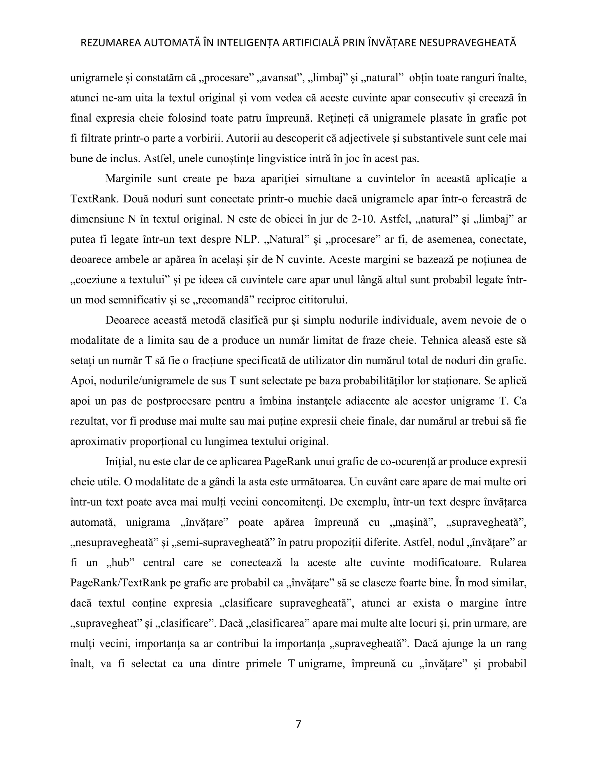 REZUMAREA AUTOMATĂ ÎN INTELIGENȚA ARTIFICIALĂ PRIN ÎNVĂȚARE NESUPRAVEGHEATĂ
7
unigramele și constatăm că „procesare” „avansat”, „limbaj” și „natural” obțin toate ranguri înalte,
atunci ne-am uita la textul original și vom vedea că aceste cuvinte apar consecutiv și creează în
final expresia cheie folosind toate patru împreună. Rețineți că unigramele plasate în grafic pot
fi filtrate printr-o parte a vorbirii. Autorii au descoperit că adjectivele și substantivele sunt cele mai
bune de inclus. Astfel, unele cunoștințe lingvistice intră în joc în acest pas.
Marginile sunt create pe baza apariției simultane a cuvintelor în această aplicație a
TextRank. Două noduri sunt conectate printr-o muchie dacă unigramele apar într-o fereastră de
dimensiune N în textul original. N este de obicei în jur de 2-10. Astfel, „natural” și „limbaj” ar
putea fi legate într-un text despre NLP. „Natural” și „procesare” ar fi, de asemenea, conectate,
deoarece ambele ar apărea în același șir de N cuvinte. Aceste margini se bazează pe noțiunea de
„coeziune a textului” și pe ideea că cuvintele care apar unul lângă altul sunt probabil legate într-
un mod semnificativ și se „recomandă” reciproc cititorului.
Deoarece această metodă clasifică pur și simplu nodurile individuale, avem nevoie de o
modalitate de a limita sau de a produce un număr limitat de fraze cheie. Tehnica aleasă este să
setați un număr T să fie o fracțiune specificată de utilizator din numărul total de noduri din grafic.
Apoi, nodurile/unigramele de sus T sunt selectate pe baza probabilităților lor staționare. Se aplică
apoi un pas de postprocesare pentru a îmbina instanțele adiacente ale acestor unigrame T. Ca
rezultat, vor fi produse mai multe sau mai puține expresii cheie finale, dar numărul ar trebui să fie
aproximativ proporțional cu lungimea textului original.
Inițial, nu este clar de ce aplicarea PageRank unui grafic de co-ocurență ar produce expresii
cheie utile. O modalitate de a gândi la asta este următoarea. Un cuvânt care apare de mai multe ori
într-un text poate avea mai mulți vecini concomitenți. De exemplu, într-un text despre învățarea
automată, unigrama „învățare” poate apărea împreună cu „mașină”, „supravegheată”,
„nesupravegheată” și „semi-supravegheată” în patru propoziții diferite. Astfel, nodul „învățare” ar
fi un „hub” central care se conectează la aceste alte cuvinte modificatoare. Rularea
PageRank/TextRank pe grafic are probabil ca „învățare” să se claseze foarte bine. În mod similar,
dacă textul conține expresia „clasificare supravegheată”, atunci ar exista o margine între
„supravegheat” și „clasificare”. Dacă „clasificarea” apare mai multe alte locuri și, prin urmare, are
mulți vecini, importanța sa ar contribui la importanța „supravegheată”. Dacă ajunge la un rang
înalt, va fi selectat ca una dintre primele T unigrame, împreună cu „învățare” și probabil
 