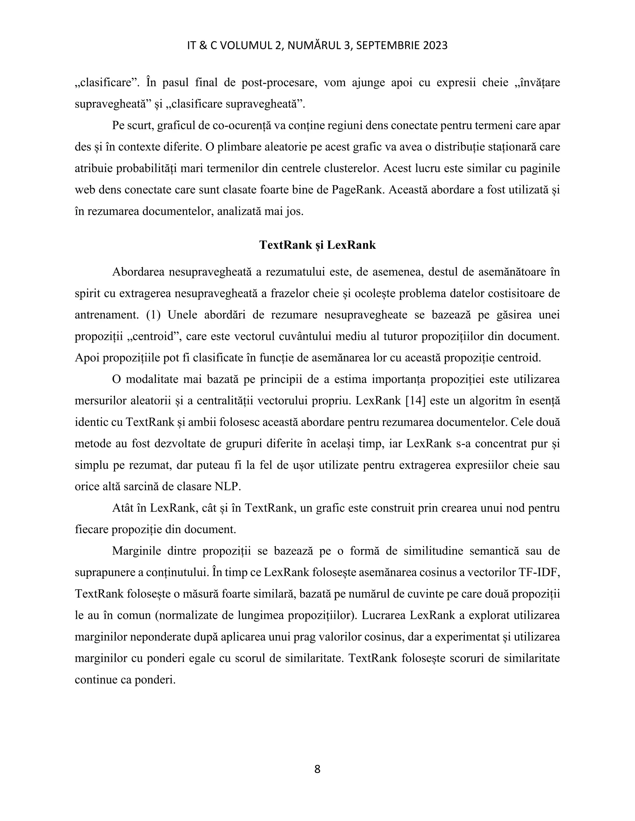 IT & C VOLUMUL 2, NUMĂRUL 3, SEPTEMBRIE 2023
8
„clasificare”. În pasul final de post-procesare, vom ajunge apoi cu expresii cheie „învățare
supravegheată” și „clasificare supravegheată”.
Pe scurt, graficul de co-ocurență va conține regiuni dens conectate pentru termeni care apar
des și în contexte diferite. O plimbare aleatorie pe acest grafic va avea o distribuție staționară care
atribuie probabilități mari termenilor din centrele clusterelor. Acest lucru este similar cu paginile
web dens conectate care sunt clasate foarte bine de PageRank. Această abordare a fost utilizată și
în rezumarea documentelor, analizată mai jos.
TextRank și LexRank
Abordarea nesupravegheată a rezumatului este, de asemenea, destul de asemănătoare în
spirit cu extragerea nesupravegheată a frazelor cheie și ocolește problema datelor costisitoare de
antrenament. (1) Unele abordări de rezumare nesupravegheate se bazează pe găsirea unei
propoziții „centroid”, care este vectorul cuvântului mediu al tuturor propozițiilor din document.
Apoi propozițiile pot fi clasificate în funcție de asemănarea lor cu această propoziție centroid.
O modalitate mai bazată pe principii de a estima importanța propoziției este utilizarea
mersurilor aleatorii și a centralității vectorului propriu. LexRank [14] este un algoritm în esență
identic cu TextRank și ambii folosesc această abordare pentru rezumarea documentelor. Cele două
metode au fost dezvoltate de grupuri diferite în același timp, iar LexRank s-a concentrat pur și
simplu pe rezumat, dar puteau fi la fel de ușor utilizate pentru extragerea expresiilor cheie sau
orice altă sarcină de clasare NLP.
Atât în LexRank, cât și în TextRank, un grafic este construit prin crearea unui nod pentru
fiecare propoziție din document.
Marginile dintre propoziții se bazează pe o formă de similitudine semantică sau de
suprapunere a conținutului. În timp ce LexRank folosește asemănarea cosinus a vectorilor TF-IDF,
TextRank folosește o măsură foarte similară, bazată pe numărul de cuvinte pe care două propoziții
le au în comun (normalizate de lungimea propozițiilor). Lucrarea LexRank a explorat utilizarea
marginilor neponderate după aplicarea unui prag valorilor cosinus, dar a experimentat și utilizarea
marginilor cu ponderi egale cu scorul de similaritate. TextRank folosește scoruri de similaritate
continue ca ponderi.
 