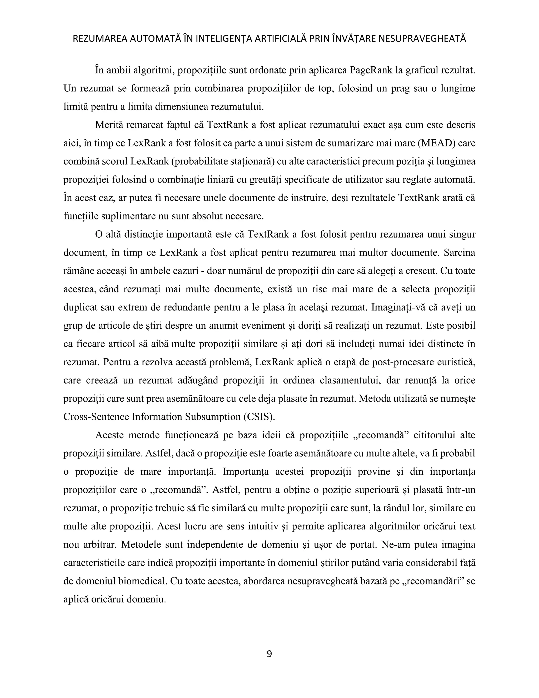 REZUMAREA AUTOMATĂ ÎN INTELIGENȚA ARTIFICIALĂ PRIN ÎNVĂȚARE NESUPRAVEGHEATĂ
9
În ambii algoritmi, propozițiile sunt ordonate prin aplicarea PageRank la graficul rezultat.
Un rezumat se formează prin combinarea propozițiilor de top, folosind un prag sau o lungime
limită pentru a limita dimensiunea rezumatului.
Merită remarcat faptul că TextRank a fost aplicat rezumatului exact așa cum este descris
aici, în timp ce LexRank a fost folosit ca parte a unui sistem de sumarizare mai mare (MEAD) care
combină scorul LexRank (probabilitate staționară) cu alte caracteristici precum poziția și lungimea
propoziției folosind o combinație liniară cu greutăți specificate de utilizator sau reglate automată.
În acest caz, ar putea fi necesare unele documente de instruire, deși rezultatele TextRank arată că
funcțiile suplimentare nu sunt absolut necesare.
O altă distincție importantă este că TextRank a fost folosit pentru rezumarea unui singur
document, în timp ce LexRank a fost aplicat pentru rezumarea mai multor documente. Sarcina
rămâne aceeași în ambele cazuri - doar numărul de propoziții din care să alegeți a crescut. Cu toate
acestea, când rezumați mai multe documente, există un risc mai mare de a selecta propoziții
duplicat sau extrem de redundante pentru a le plasa în același rezumat. Imaginați-vă că aveți un
grup de articole de știri despre un anumit eveniment și doriți să realizați un rezumat. Este posibil
ca fiecare articol să aibă multe propoziții similare și ați dori să includeți numai idei distincte în
rezumat. Pentru a rezolva această problemă, LexRank aplică o etapă de post-procesare euristică,
care creează un rezumat adăugând propoziții în ordinea clasamentului, dar renunță la orice
propoziții care sunt prea asemănătoare cu cele deja plasate în rezumat. Metoda utilizată se numește
Cross-Sentence Information Subsumption (CSIS).
Aceste metode funcționează pe baza ideii că propozițiile „recomandă” cititorului alte
propoziții similare. Astfel, dacă o propoziție este foarte asemănătoare cu multe altele, va fi probabil
o propoziție de mare importanță. Importanța acestei propoziții provine și din importanța
propozițiilor care o „recomandă”. Astfel, pentru a obține o poziție superioară și plasată într-un
rezumat, o propoziție trebuie să fie similară cu multe propoziții care sunt, la rândul lor, similare cu
multe alte propoziții. Acest lucru are sens intuitiv și permite aplicarea algoritmilor oricărui text
nou arbitrar. Metodele sunt independente de domeniu și ușor de portat. Ne-am putea imagina
caracteristicile care indică propoziții importante în domeniul știrilor putând varia considerabil față
de domeniul biomedical. Cu toate acestea, abordarea nesupravegheată bazată pe „recomandări” se
aplică oricărui domeniu.
 