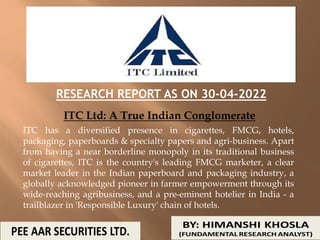 RESEARCH REPORT AS ON 30-04-2022
ITC Ltd: A True Indian Conglomerate
ITC has a diversified presence in cigarettes, FMCG, hotels,
packaging, paperboards & specialty papers and agri-business. Apart
from having a near borderline monopoly in its traditional business
of cigarettes, ITC is the country's leading FMCG marketer, a clear
market leader in the Indian paperboard and packaging industry, a
globally acknowledged pioneer in farmer empowerment through its
wide-reaching agribusiness, and a pre-eminent hotelier in India - a
trailblazer in 'Responsible Luxury' chain of hotels.
 