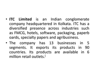 • ITC Limited is an Indian conglomerate
company headquartered in Kolkata. ITC has a
diversified presence across industries such
as FMCG, hotels, software, packaging, paperb
oards, specialty papers and agribusiness.
• The company has 13 businesses in 5
segments. It exports its products in 90
countries. Its products are available in 6
million retail outlets.[
 