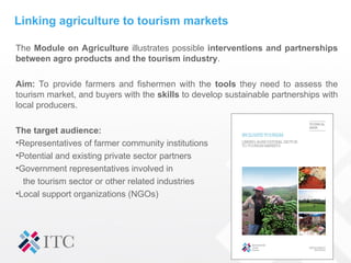 Linking agriculture to tourism markets
The Module on Agriculture illustrates possible interventions and partnerships
between agro products and the tourism industry.
Aim: To provide farmers and fishermen with the tools they need to assess the
tourism market, and buyers with the skills to develop sustainable partnerships with
local producers.
The target audience:
•Representatives of farmer community institutions
•Potential and existing private sector partners
•Government representatives involved in
the tourism sector or other related industries
•Local support organizations (NGOs)
 