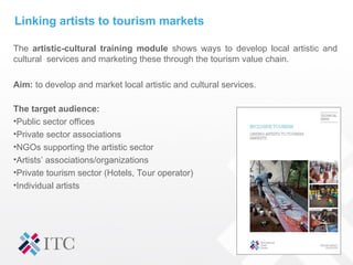 Linking artists to tourism markets
The artistic-cultural training module shows ways to develop local artistic and
cultural services and marketing these through the tourism value chain.
Aim: to develop and market local artistic and cultural services.
The target audience:
•Public sector offices
•Private sector associations
•NGOs supporting the artistic sector
•Artists’ associations/organizations
•Private tourism sector (Hotels, Tour operator)
•Individual artists
 