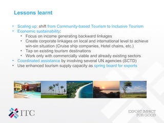 Lessons learnt
• Scaling up: shift from Community-based Tourism to Inclusive Tourism
• Economic sustainability:
• Focus on income generating backward linkages
• Create corporate linkages on local and international level to achieve
win-sin situation (Cruise ship companies, Hotel chains, etc.)
• Tap on existing tourism destinations
• Work only with commercially viable and already existing sectors
• Coordinated assistance by involving several UN agencies (SCTD)
• Use enhanced tourism supply capacity as spring board for exports
 