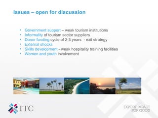 Issues – open for discussion
• Government support – weak tourism institutions
• Informality of tourism sector suppliers
• Donor funding cycle of 2-3 years - exit strategy
• External shocks
• Skills development - weak hospitality training facilities
• Women and youth involvement
 