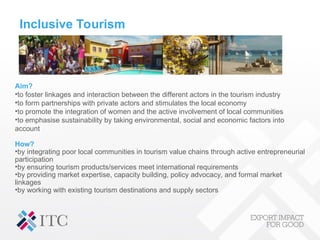 Inclusive Tourism
Aim?
•to foster linkages and interaction between the different actors in the tourism industry
•to form partnerships with private actors and stimulates the local economy
•to promote the integration of women and the active involvement of local communities
•to emphasise sustainability by taking environmental, social and economic factors into
account
How?
•by integrating poor local communities in tourism value chains through active entrepreneurial
participation
•by ensuring tourism products/services meet international requirements
•by providing market expertise, capacity building, policy advocacy, and formal market
linkages
•by working with existing tourism destinations and supply sectors
 