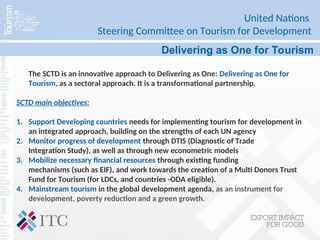 United Nations
Steering Committee on Tourism for Development
Delivering as One for Tourism
The SCTD is an innovative approach to Delivering as One: Delivering as One for
Tourism, as a sectoral approach. It is a transformational partnership.
SCTD main objectives:
1. Support Developing countries needs for implementing tourism for development in
an integrated approach, building on the strengths of each UN agency
2. Monitor progress of development through DTIS (Diagnostic of Trade
Integration Study), as well as through new econometric models
3. Mobilize necessary financial resources through existing funding
mechanisms (such as EIF), and work towards the creation of a Multi Donors Trust
Fund for Tourism (for LDCs, and countries -ODA eligible).
4. Mainstream tourism in the global development agenda, as an instrument for
development, poverty reduction and a green growth.
 
