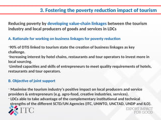 3. Fostering the poverty reduction impact of tourism
Reducing poverty by developing value-chain linkages between the tourism
industry and local producers of goods and services in LDCs
A. Rationale for working on business linkages for poverty reduction
-90% of DTIS linked to tourism state the creation of business linkages as key
challenge.
-Increasing interest by hotel chains, restaurants and tour operators to invest more in
local sourcing.
-Limited capacities and skills of entrepreneurs to meet quality requirements of hotels,
restaurants and tour operators.
B. Objective of joint support
- Maximise the tourism industry’s positive impact on local producers and service
providers & entrepreneurs (e.g. agro-food, creative industries, services).
- LDCs able to take advantage of the complementary institutional and technical
strengths of the different SCTD/UN Agencies (ITC, UNWTO, UNCTAD, UNDP and ILO).
 