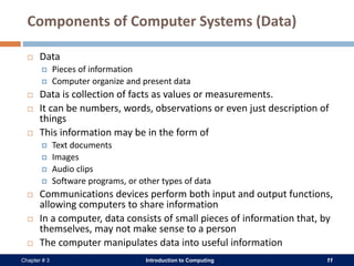 Introduction to Computing 11Chapter # 3
Components of Computer Systems (Data)
 Data
 Pieces of information
 Computer organize and present data
 Data is collection of facts as values or measurements.
 It can be numbers, words, observations or even just description of
things
 This information may be in the form of
 Text documents
 Images
 Audio clips
 Software programs, or other types of data
 Communications devices perform both input and output functions,
allowing computers to share information
 In a computer, data consists of small pieces of information that, by
themselves, may not make sense to a person
 The computer manipulates data into useful information
 