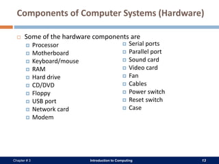 Introduction to Computing 13Chapter # 3
Components of Computer Systems (Hardware)
 Some of the hardware components are
 Processor
 Motherboard
 Keyboard/mouse
 RAM
 Hard drive
 CD/DVD
 Floppy
 USB port
 Network card
 Modem
 Serial ports
 Parallel port
 Sound card
 Video card
 Fan
 Cables
 Power switch
 Reset switch
 Case
 