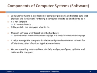 Introduction to Computing 16Chapter # 3
Components of Computer Systems (Software)
 Computer software is a collection of computer programs and related data that
provides the instructions for telling a computer what to do and how to do it
 It is not tangible
 it has no substance
 Software tells the hardware what to do
 Through software we interact with the hardware
 software convert human understandable language in to computer understandable language
 It helps manage the computer hardware and provides common services for
efficient execution of various application software
 We use operating system software to help analyze, configure, optimize and
maintain the computer
 