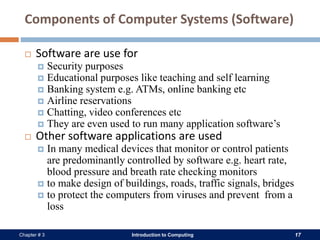 Introduction to Computing 17Chapter # 3
Components of Computer Systems (Software)
 Software are use for
 Security purposes
 Educational purposes like teaching and self learning
 Banking system e.g. ATMs, online banking etc
 Airline reservations
 Chatting, video conferences etc
 They are even used to run many application software’s
 Other software applications are used
 In many medical devices that monitor or control patients
are predominantly controlled by software e.g. heart rate,
blood pressure and breath rate checking monitors
 to make design of buildings, roads, traffic signals, bridges
 to protect the computers from viruses and prevent from a
loss
 