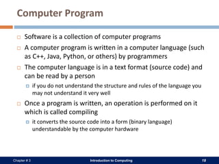 Introduction to Computing 18Chapter # 3
Computer Program
 Software is a collection of computer programs
 A computer program is written in a computer language (such
as C++, Java, Python, or others) by programmers
 The computer language is in a text format (source code) and
can be read by a person
 if you do not understand the structure and rules of the language you
may not understand it very well
 Once a program is written, an operation is performed on it
which is called compiling
 it converts the source code into a form (binary language)
understandable by the computer hardware
 