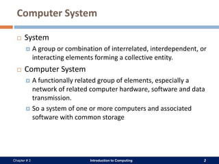 Introduction to Computing 2Chapter # 3
Computer System
 System
 A group or combination of interrelated, interdependent, or
interacting elements forming a collective entity.
 Computer System
 A functionally related group of elements, especially a
network of related computer hardware, software and data
transmission.
 So a system of one or more computers and associated
software with common storage
 
