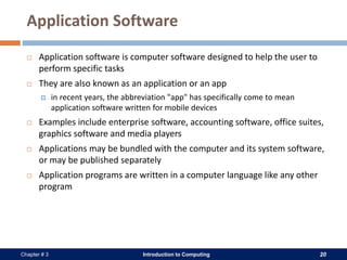 Introduction to Computing 20Chapter # 3
Application Software
 Application software is computer software designed to help the user to
perform specific tasks
 They are also known as an application or an app
 in recent years, the abbreviation "app" has specifically come to mean
application software written for mobile devices
 Examples include enterprise software, accounting software, office suites,
graphics software and media players
 Applications may be bundled with the computer and its system software,
or may be published separately
 Application programs are written in a computer language like any other
program
 