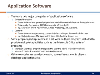 Introduction to Computing 21Chapter # 3
Application Software
 There are two major categories of application software
 General Purpose
 These software are general purpose and available on retail shops or through internet
 They can be freeware or COTS (commercial off the shelf)
 e.g. Microsoft Word, PowerPoint, Adobe Photoshop, Jet Audio etc.
 Custom
 These software are purposely custom build according to the needs of the user
 e.g. Riphah Campus Management System, HBL Banking System etc.
 Some program packages come in a set with multiple programs included to
provide multiple capabilities such as the Microsoft Office suite of
programs
 Microsoft Word is a program that gives the user the ability to write documents
 Microsoft Outlook is used to send and receive e-mail
 Other examples are word processors, spreadsheets, media players,
database applications etc.
 