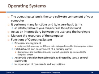 Introduction to Computing 24Chapter # 3
Operating Systems
 The operating system is the core software component of your
computer
 It performs many functions and is, in very basic terms
 an interface between your computer and the outside world
 Act as an intermediary between the user and the hardware
 Manage the resources of the computer
 Functions of Operating System
 Processor management
 assignment of processor to different tasks being performed by the computer system
 Establishment and enforcement of a priority system
 it determines and maintains the order in which jobs are to be executed in the
computer system
 Automatic transition from job to job as directed by special control
statements
 Interpretation of commands and instructions
 