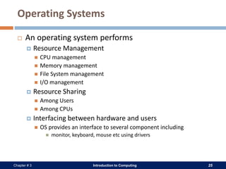 Introduction to Computing 25Chapter # 3
Operating Systems
 An operating system performs
 Resource Management
 CPU management
 Memory management
 File System management
 I/O management
 Resource Sharing
 Among Users
 Among CPUs
 Interfacing between hardware and users
 OS provides an interface to several component including
 monitor, keyboard, mouse etc using drivers
 