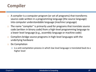 Introduction to Computing 27Chapter # 3
Compiler
 A compiler is a computer program (or set of programs) that transforms
source code written in a programming language (the source language)
into computer understandable language (machine Language)
 The name "compiler" is primarily used for programs that translate source
code (written in binary code) from a high-level programming language to
a lower level language (e.g., assembly language or machine code)
 Compilers bridge source programs in high-level languages with the
underlying hardware
 De Compilation
 is a anti compilation process in which low level language is translated back to a
higher level
 