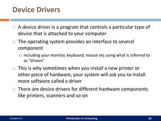 Introduction to Computing 29Chapter # 3
Device Drivers
 A device driver is a program that controls a particular type of
device that is attached to your computer
 The operating system provides an interface to several
component
 including your monitor, keyboard, mouse etc using what is referred to
as "drivers"
 This is why sometimes when you install a new printer or
other piece of hardware, your system will ask you to install
more software called a driver
 There are device drivers for different hardware components
like printers, scanners and so on
 