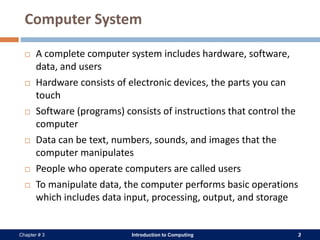 Introduction to Computing 3Chapter # 3
Computer System
 A complete computer system includes hardware, software,
data, and users
 Hardware consists of electronic devices, the parts you can
touch
 Software (programs) consists of instructions that control the
computer
 Data can be text, numbers, sounds, and images that the
computer manipulates
 People who operate computers are called users
 To manipulate data, the computer performs basic operations
which includes data input, processing, output, and storage
 
