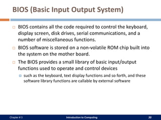 Introduction to Computing 30Chapter # 3
BIOS (Basic Input Output System)
 BIOS contains all the code required to control the keyboard,
display screen, disk drives, serial communications, and a
number of miscellaneous functions.
 BIOS software is stored on a non-volatile ROM chip built into
the system on the mother board.
 The BIOS provides a small library of basic input/output
functions used to operate and control devices
 such as the keyboard, text display functions and so forth, and these
software library functions are callable by external software
 