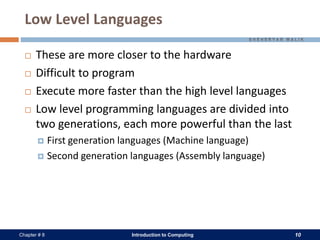 Introduction to Computing 10Chapter # 8
Low Level Languages
 These are more closer to the hardware
 Difficult to program
 Execute more faster than the high level languages
 Low level programming languages are divided into
two generations, each more powerful than the last
 First generation languages (Machine language)
 Second generation languages (Assembly language)
 