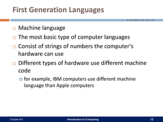 Introduction to Computing 12Chapter # 8
First Generation Languages
 Machine language
 The most basic type of computer languages
 Consist of strings of numbers the computer's
hardware can use
 Different types of hardware use different machine
code
 for example, IBM computers use different machine
language than Apple computers
 