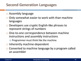 Introduction to Computing 13Chapter # 8
Second Generation Languages
 Assembly language
 Only somewhat easier to work with than machine
languages
 Developers use cryptic English-like phrases to
represent strings of numbers
 One-to-one correspondence between machine
instructions and assembly instructions
 Programmer must think like the machine
 Inherently machine-dependent
 Converted to machine language by a program called
an assembler
 