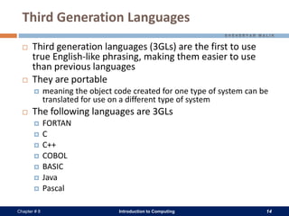 Introduction to Computing 14Chapter # 8
Third Generation Languages
 Third generation languages (3GLs) are the first to use
true English-like phrasing, making them easier to use
than previous languages
 They are portable
 meaning the object code created for one type of system can be
translated for use on a different type of system
 The following languages are 3GLs
 FORTAN
 C
 C++
 COBOL
 BASIC
 Java
 Pascal
 