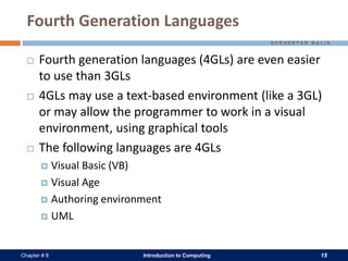 Introduction to Computing 15Chapter # 8
Fourth Generation Languages
 Fourth generation languages (4GLs) are even easier
to use than 3GLs
 4GLs may use a text-based environment (like a 3GL)
or may allow the programmer to work in a visual
environment, using graphical tools
 The following languages are 4GLs
 Visual Basic (VB)
 Visual Age
 Authoring environment
 UML
 