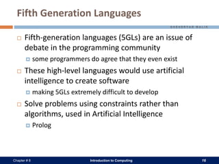 Introduction to Computing 16Chapter # 8
Fifth Generation Languages
 Fifth-generation languages (5GLs) are an issue of
debate in the programming community
 some programmers do agree that they even exist
 These high-level languages would use artificial
intelligence to create software
 making 5GLs extremely difficult to develop
 Solve problems using constraints rather than
algorithms, used in Artificial Intelligence
 Prolog
 