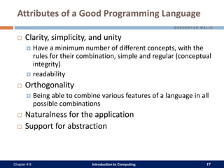 Introduction to Computing 17Chapter # 8
Attributes of a Good Programming Language
 Clarity, simplicity, and unity
 Have a minimum number of different concepts, with the
rules for their combination, simple and regular (conceptual
integrity)
 readability
 Orthogonality
 Being able to combine various features of a language in all
possible combinations
 Naturalness for the application
 Support for abstraction
 