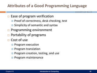 Introduction to Computing 18Chapter # 8
Attributes of a Good Programming Language
 Ease of program verification
 Proof of correctness, desk checking, test
 Simplicity of semantic and syntax
 Programming environment
 Portability of programs
 Cost of use
 Program execution
 Program translation
 Program creation, testing, and use
 Program maintenance
 