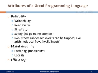 Introduction to Computing 19Chapter # 8
Attributes of a Good Programming Language
 Reliability
 Write ability
 Read ability
 Simplicity
 Safety (no go to, no pointers)
 Robustness (undesired events can be trapped, like
arithmetic overflow, invalid inputs)
 Maintainability
 Factoring (modularity)
 Locality
 Efficiency
 