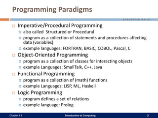 Introduction to Computing 3Chapter # 8
Programming Paradigms
 Imperative/Procedural Programming
 also called Structured or Procedural
 program as a collection of statements and procedures affecting
data (variables)
 example languages: FORTRAN, BASIC, COBOL, Pascal, C
 Object-Oriented Programming
 program as a collection of classes for interacting objects
 example Languages: SmallTalk, C++, Java
 Functional Programming
 program as a collection of (math) functions
 example Languages: LISP, ML, Haskell
 Logic Programming
 program defines a set of relations
 example language: Prolog
 