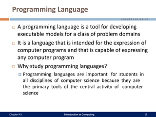 Introduction to Computing 5Chapter # 8
Programming Language
 A programming language is a tool for developing
executable models for a class of problem domains
 It is a language that is intended for the expression of
computer programs and that is capable of expressing
any computer program
 Why study programming languages?
 Programming languages are important for students in
all disciplines of computer science because they are
the primary tools of the central activity of computer
science
 