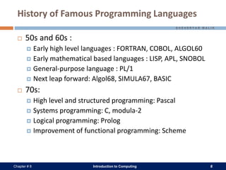 Introduction to Computing 6Chapter # 8
History of Famous Programming Languages
 50s and 60s :
 Early high level languages : FORTRAN, COBOL, ALGOL60
 Early mathematical based languages : LISP, APL, SNOBOL
 General-purpose language : PL/1
 Next leap forward: Algol68, SIMULA67, BASIC
 70s:
 High level and structured programming: Pascal
 Systems programming: C, modula-2
 Logical programming: Prolog
 Improvement of functional programming: Scheme
 