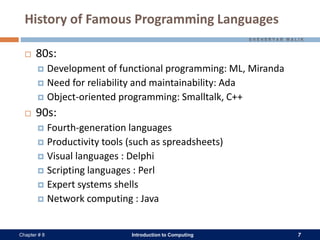Introduction to Computing 7Chapter # 8
History of Famous Programming Languages
 80s:
 Development of functional programming: ML, Miranda
 Need for reliability and maintainability: Ada
 Object-oriented programming: Smalltalk, C++
 90s:
 Fourth-generation languages
 Productivity tools (such as spreadsheets)
 Visual languages : Delphi
 Scripting languages : Perl
 Expert systems shells
 Network computing : Java
 