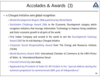 Accolades & Awards (3)

• e-Choupal initiative wins global recognition:
    – World Development Report 2008 published by World Bank
    – Stockholm Challenge Award 2006 in the Economic Development category which
     recognises initiatives that leverage Information Technology to improve living conditions
     and foster economic growth in all parts of the world.
    – First Indian Company and second in the world to win the Development Gateway
     Award 2005 for its trail-blazing e-Choupal initiative
    – Corporate Social Responsibility Award from The Energy and Resources Institute
     (TERI)
    – World Business Award 2004: International Chamber of Commerce & the HRH Prince
     of Wales & International Business forum
    – Harvard University case study
    – Applauded by President of India Dr APJ Kalam in his “special address during the
     national symposium to commemorate 60th year of independence”
                                                                                           10
 
