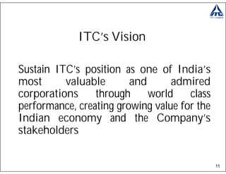 ITC’s Vision

Sustain ITC’s position as one of India’s
most      valuable       and      admired
corporations     through     world    class
performance, creating growing value for the
Indian economy and the Company’s
stakeholders

                                              11
 